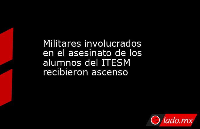 Militares involucrados en el asesinato de los alumnos del ITESM recibieron ascenso. Noticias en tiempo real