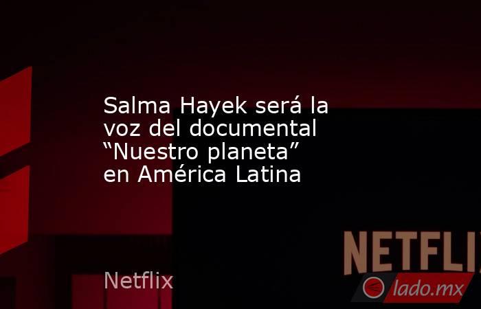 Salma Hayek será la voz del documental “Nuestro planeta” en América Latina. Noticias en tiempo real