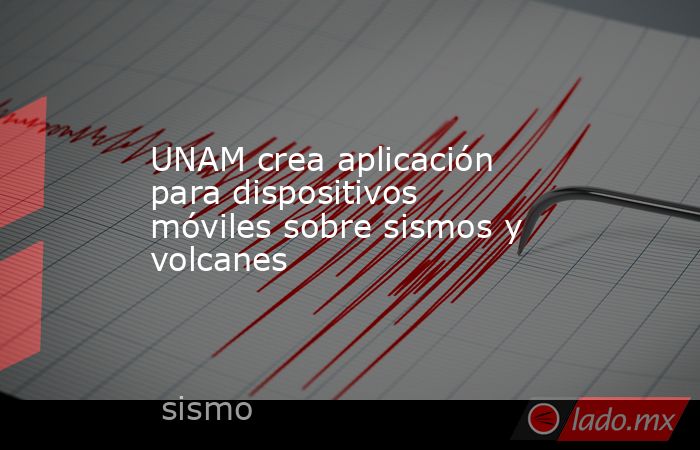 UNAM crea aplicación para dispositivos móviles sobre sismos y volcanes. Noticias en tiempo real