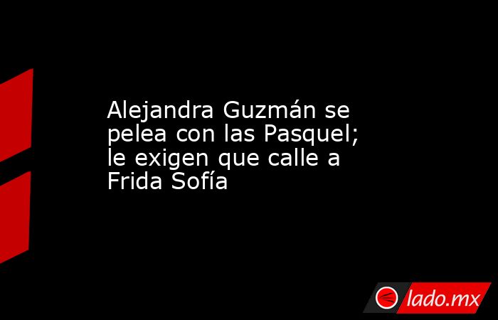 Alejandra Guzmán se pelea con las Pasquel; le exigen que calle a Frida Sofía. Noticias en tiempo real