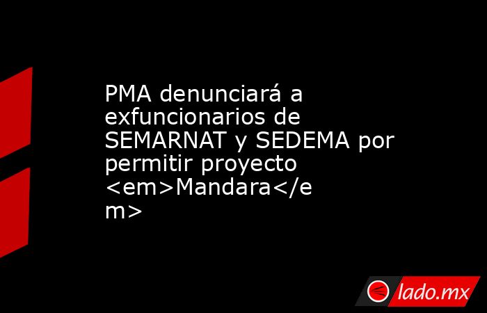 PMA denunciará a exfuncionarios de SEMARNAT y SEDEMA por permitir proyecto <em>Mandara</em>. Noticias en tiempo real