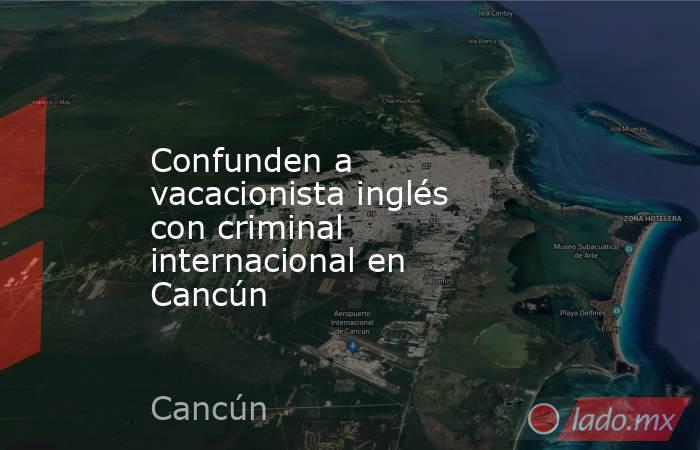 Confunden a vacacionista inglés con criminal internacional en Cancún. Noticias en tiempo real