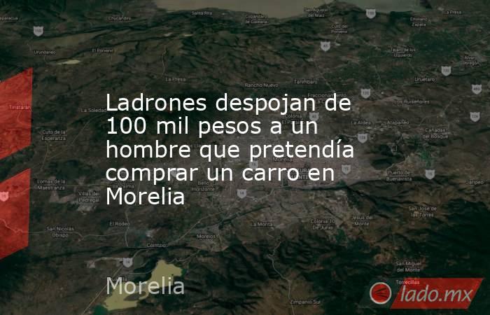 Ladrones despojan de 100 mil pesos a un hombre que pretendía comprar un carro en Morelia. Noticias en tiempo real