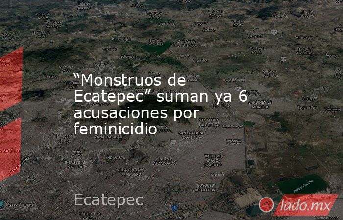 “Monstruos de Ecatepec” suman ya 6 acusaciones por feminicidio. Noticias en tiempo real
