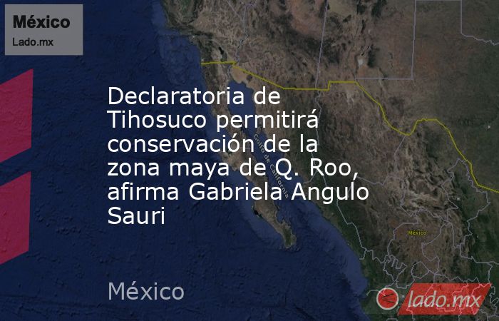 Declaratoria de Tihosuco permitirá conservación de la zona maya de Q. Roo, afirma Gabriela Angulo Sauri. Noticias en tiempo real