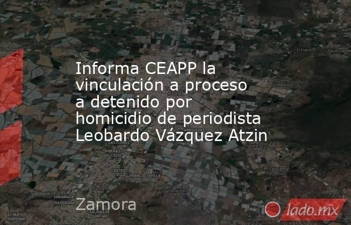 Informa CEAPP la vinculación a proceso a detenido por homicidio de periodista Leobardo Vázquez Atzin. Noticias en tiempo real