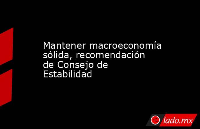 Mantener macroeconomía sólida, recomendación de Consejo de Estabilidad. Noticias en tiempo real