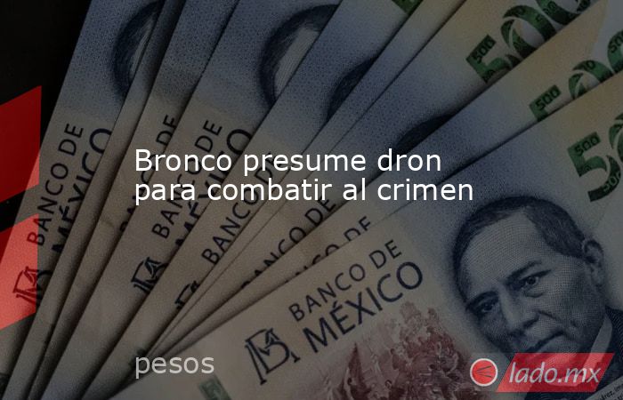 Bronco presume dron para combatir al crimen. Noticias en tiempo real