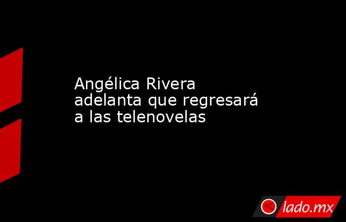 Angélica Rivera adelanta que regresará a las telenovelas. Noticias en tiempo real