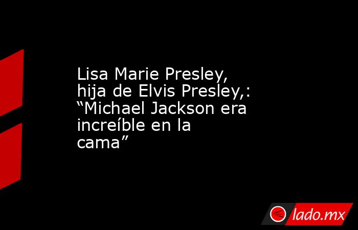 Lisa Marie Presley, hija de Elvis Presley,: “Michael Jackson era increíble en la cama”. Noticias en tiempo real