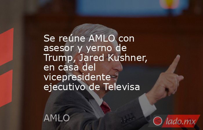 Se reúne AMLO con asesor y yerno de Trump, Jared Kushner, en casa del vicepresidente ejecutivo de Televisa. Noticias en tiempo real