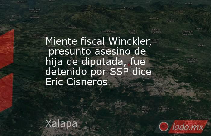 Miente fiscal Winckler,  presunto asesino de hija de diputada, fue detenido por SSP dice Eric Cisneros. Noticias en tiempo real