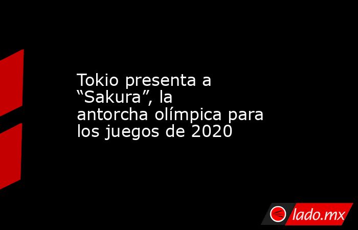 Tokio presenta a “Sakura”, la antorcha olímpica para los juegos de 2020. Noticias en tiempo real