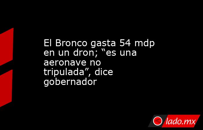 El Bronco gasta 54 mdp en un dron; “es una aeronave no tripulada”, dice gobernador. Noticias en tiempo real
