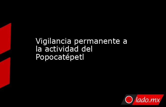 Vigilancia permanente a la actividad del Popocatépetl. Noticias en tiempo real