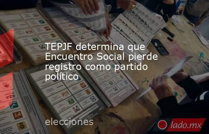TEPJF determina que Encuentro Social pierde registro como partido político. Noticias en tiempo real
