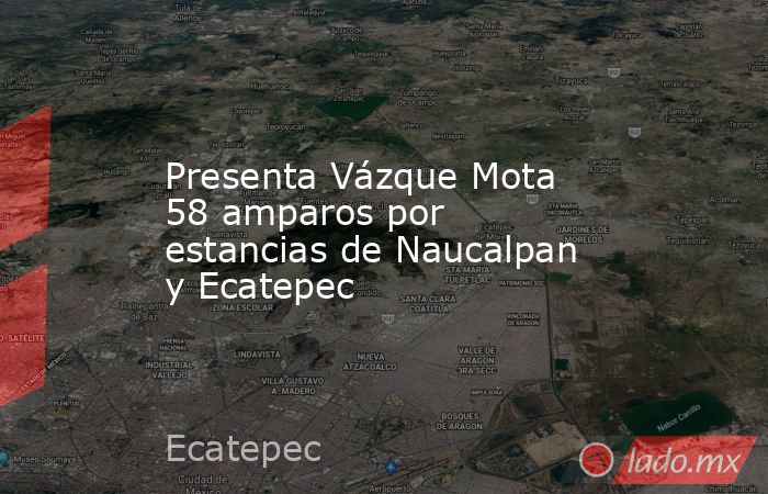Presenta Vázque Mota 58 amparos por estancias de Naucalpan y Ecatepec. Noticias en tiempo real