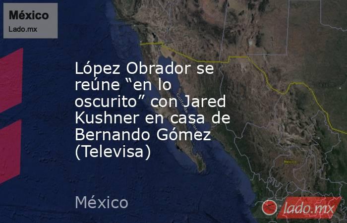 López Obrador se reúne “en lo oscurito” con Jared Kushner en casa de Bernando Gómez (Televisa). Noticias en tiempo real