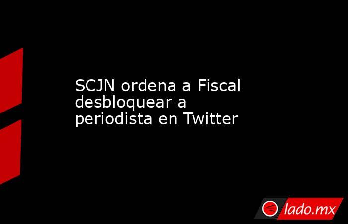 SCJN ordena a Fiscal desbloquear a periodista en Twitter. Noticias en tiempo real