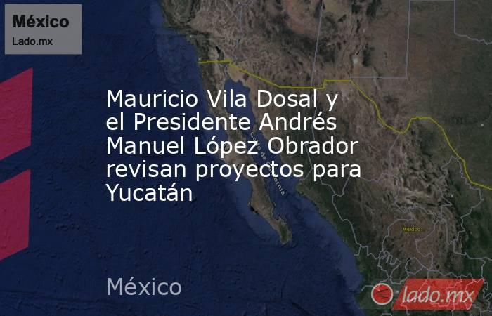 Mauricio Vila Dosal y el Presidente Andrés Manuel López Obrador revisan proyectos para Yucatán. Noticias en tiempo real