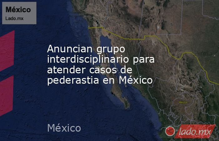 Anuncian grupo interdisciplinario para atender casos de pederastia en México. Noticias en tiempo real