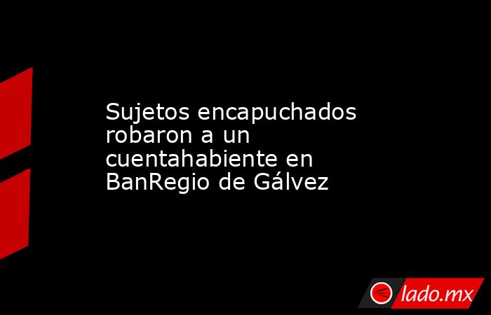 Sujetos encapuchados robaron a un cuentahabiente en BanRegio de Gálvez. Noticias en tiempo real