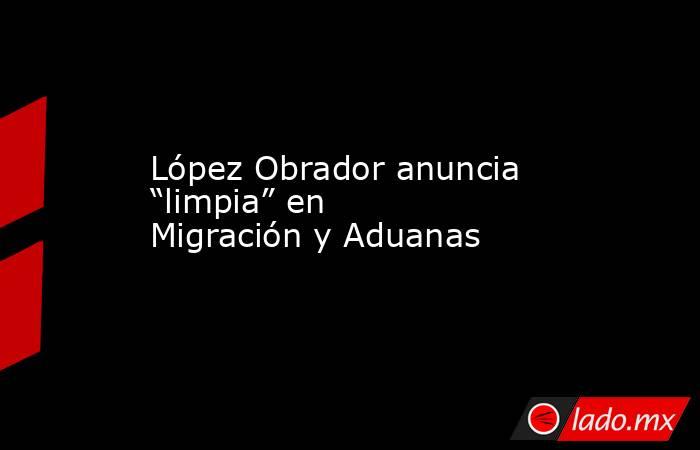 López Obrador anuncia “limpia” en Migración y Aduanas. Noticias en tiempo real