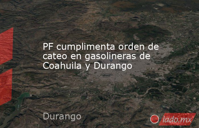 PF cumplimenta orden de cateo en gasolineras de Coahuila y Durango. Noticias en tiempo real