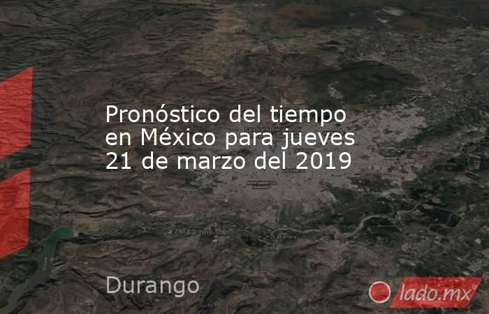 Pronóstico del tiempo en México para jueves 21 de marzo del 2019. Noticias en tiempo real