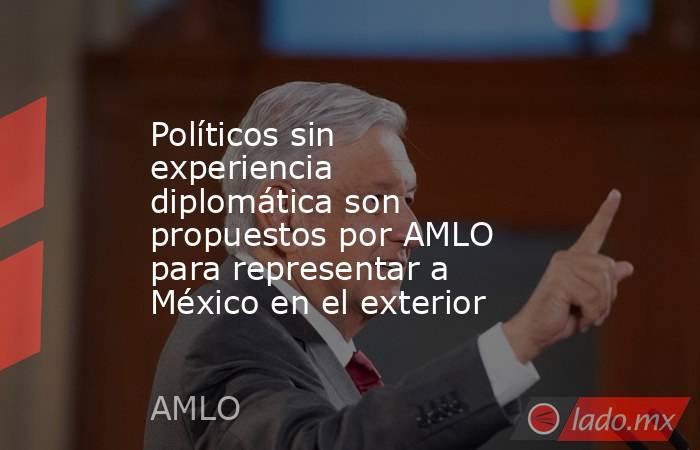 Políticos sin experiencia diplomática son propuestos por AMLO para representar a México en el exterior. Noticias en tiempo real