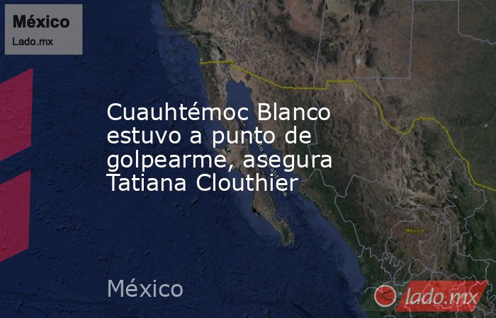 Cuauhtémoc Blanco estuvo a punto de golpearme, asegura Tatiana Clouthier. Noticias en tiempo real