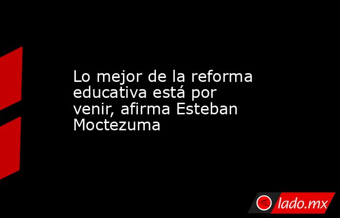 Lo mejor de la reforma educativa está por venir, afirma Esteban Moctezuma. Noticias en tiempo real
