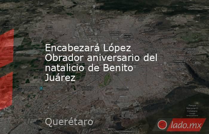 Encabezará López Obrador aniversario del natalicio de Benito Juárez. Noticias en tiempo real