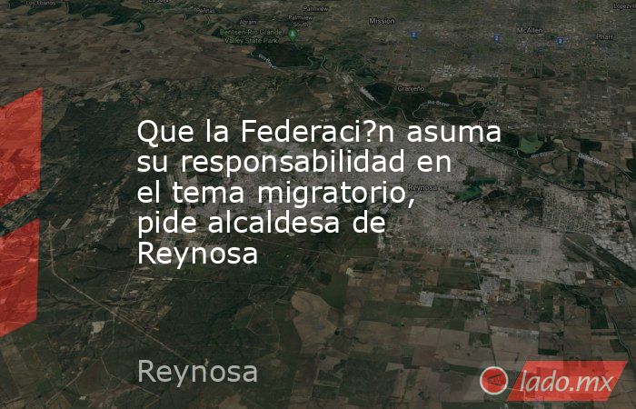 Que la Federaci?n asuma su responsabilidad en el tema migratorio, pide alcaldesa de Reynosa. Noticias en tiempo real