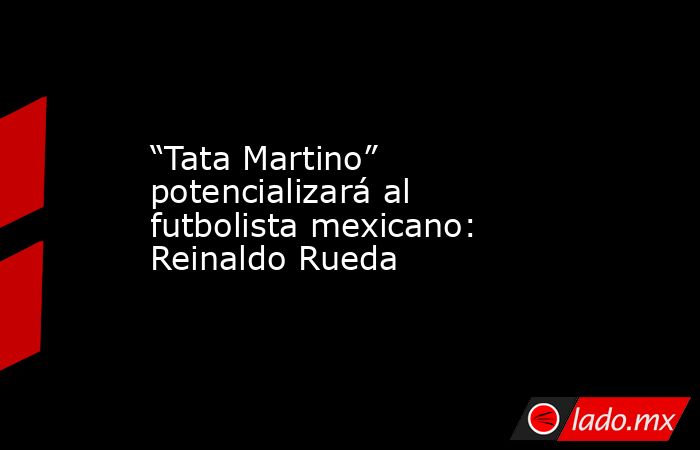 “Tata Martino” potencializará al futbolista mexicano: Reinaldo Rueda. Noticias en tiempo real