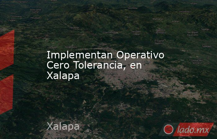 Implementan Operativo Cero Tolerancia, en Xalapa. Noticias en tiempo real
