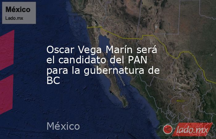 Oscar Vega Marín será el candidato del PAN para la gubernatura de BC. Noticias en tiempo real