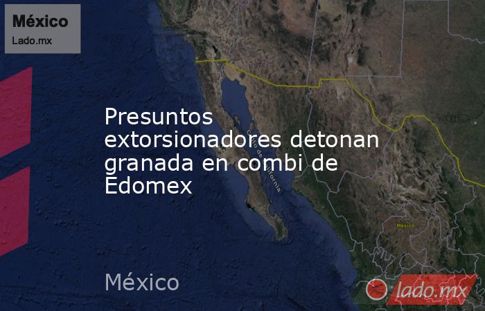 Presuntos extorsionadores detonan granada en combi de Edomex. Noticias en tiempo real