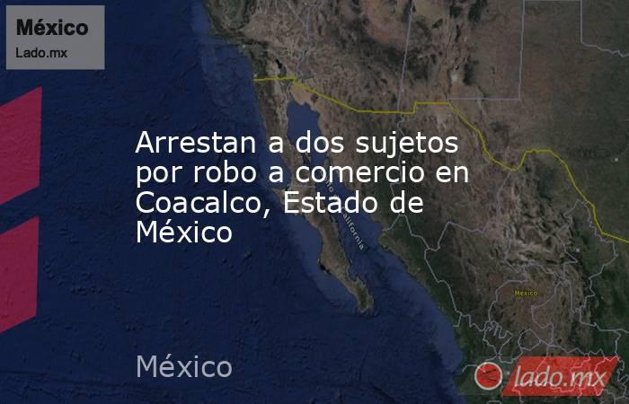Arrestan a dos sujetos por robo a comercio en Coacalco, Estado de México. Noticias en tiempo real