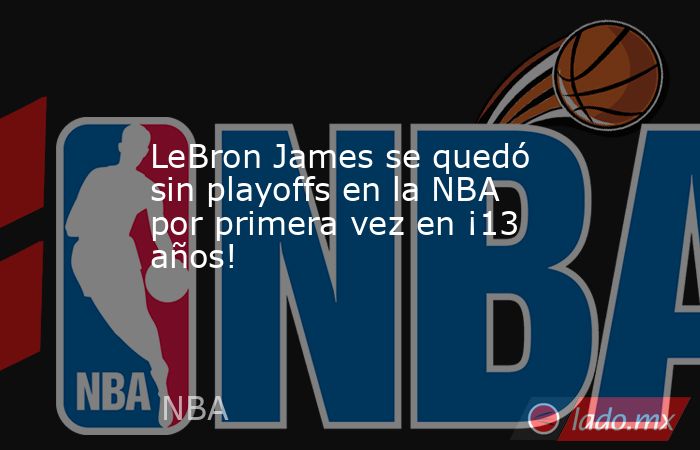 LeBron James se quedó sin playoffs en la NBA por primera vez en ¡13 años!. Noticias en tiempo real