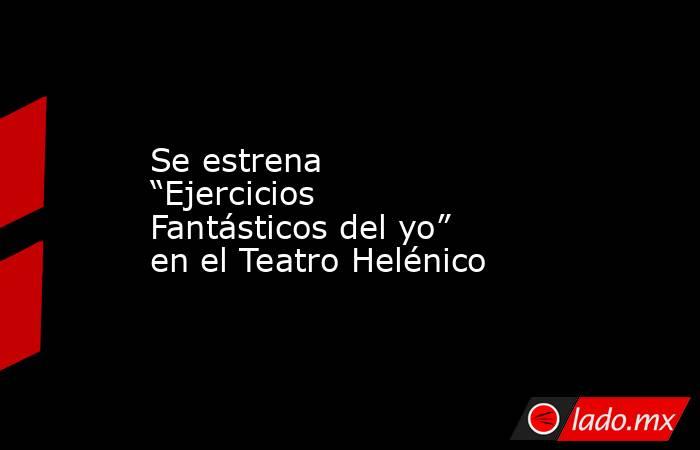 Se estrena “Ejercicios Fantásticos del yo” en el Teatro Helénico. Noticias en tiempo real