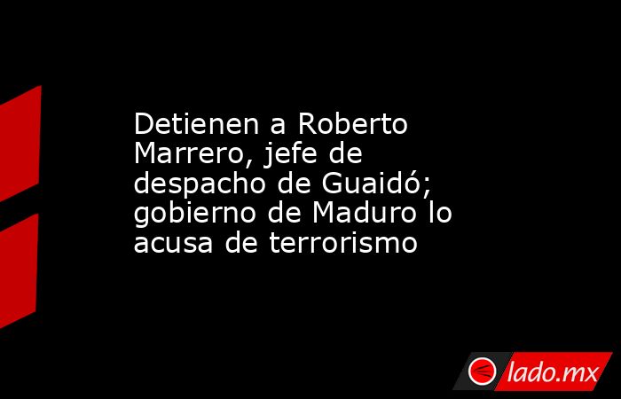 Detienen a Roberto Marrero, jefe de despacho de Guaidó; gobierno de Maduro lo acusa de terrorismo. Noticias en tiempo real