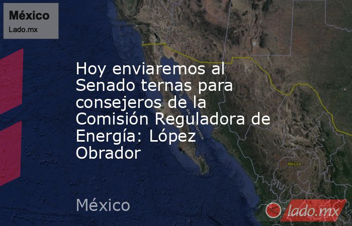 Hoy enviaremos al Senado ternas para consejeros de la Comisión Reguladora de Energía: López Obrador. Noticias en tiempo real