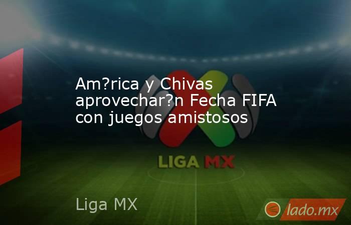 Am?rica y Chivas aprovechar?n Fecha FIFA con juegos amistosos. Noticias en tiempo real