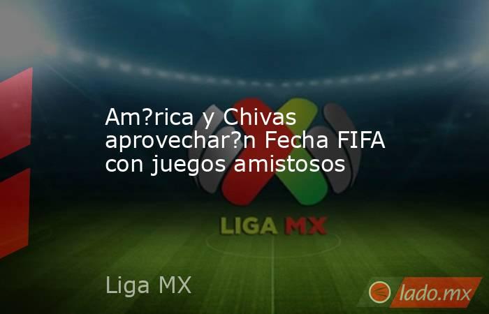 Am?rica y Chivas aprovechar?n Fecha FIFA con juegos amistosos. Noticias en tiempo real