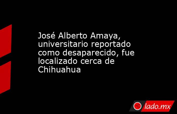 José Alberto Amaya, universitario reportado como desaparecido, fue localizado cerca de Chihuahua. Noticias en tiempo real