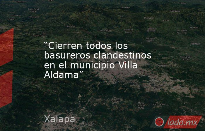 “Cierren todos los basureros clandestinos en el municipio Villa Aldama”. Noticias en tiempo real