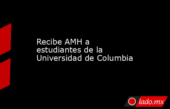 Recibe AMH a estudiantes de la Universidad de Columbia. Noticias en tiempo real