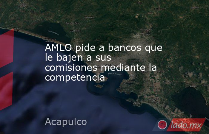 AMLO pide a bancos que le bajen a sus comisiones mediante la competencia. Noticias en tiempo real