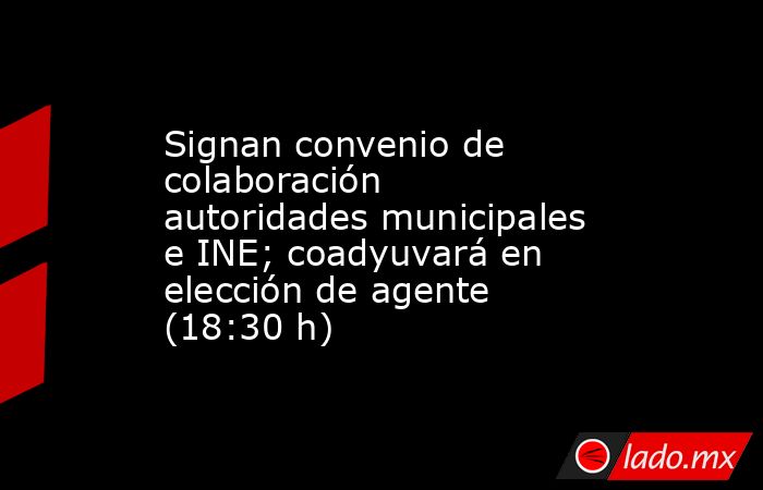 Signan convenio de colaboración autoridades municipales e INE; coadyuvará en elección de agente (18:30 h). Noticias en tiempo real